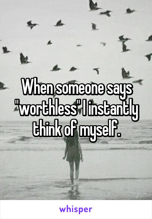 When someone says "worthless" I instantly think of myself.