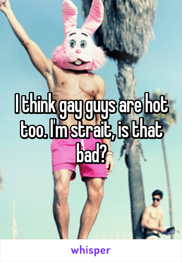 I think gay guys are hot too. I'm strait, is that bad?
