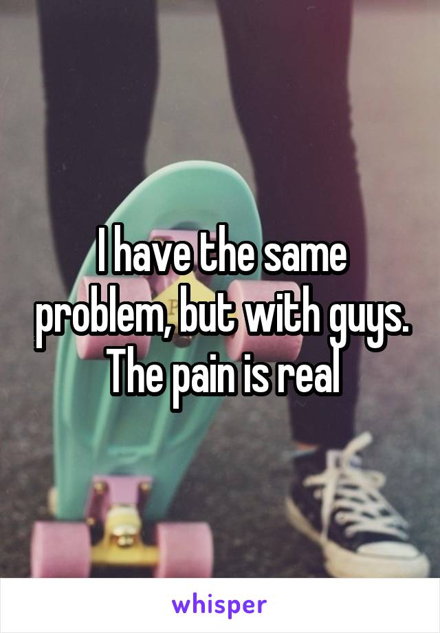 I have the same problem, but with guys. The pain is real