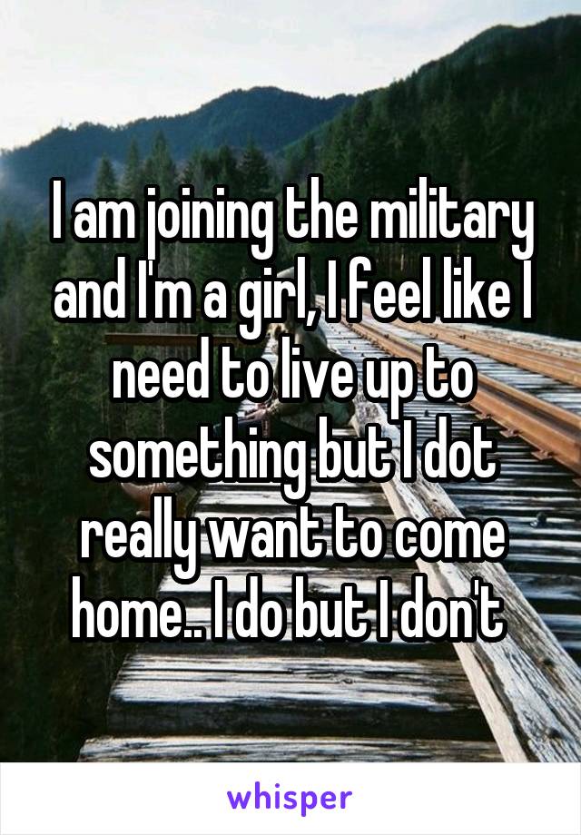 I am joining the military and I'm a girl, I feel like I need to live up to something but I dot really want to come home.. I do but I don't 