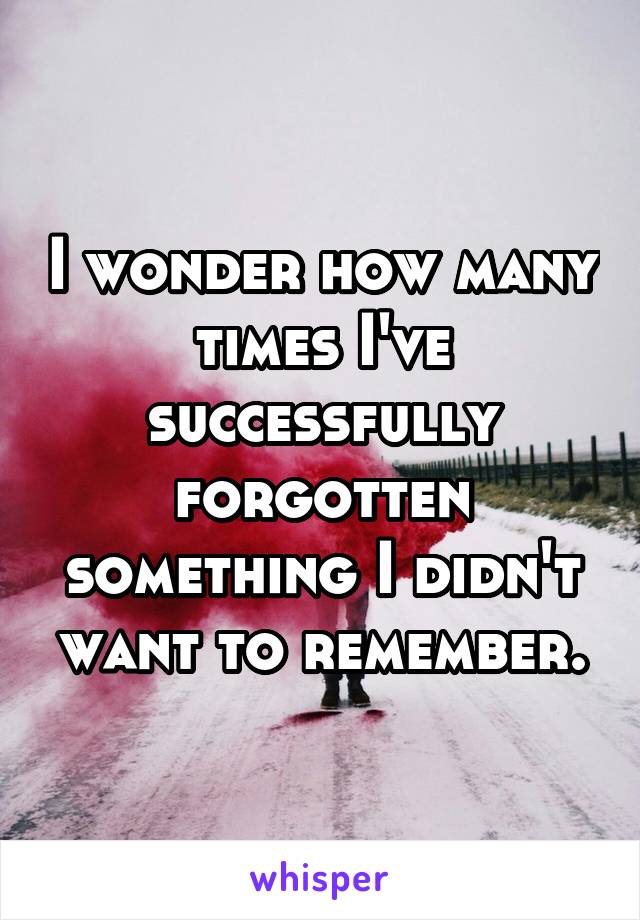I wonder how many times I've successfully forgotten something I didn't want to remember.