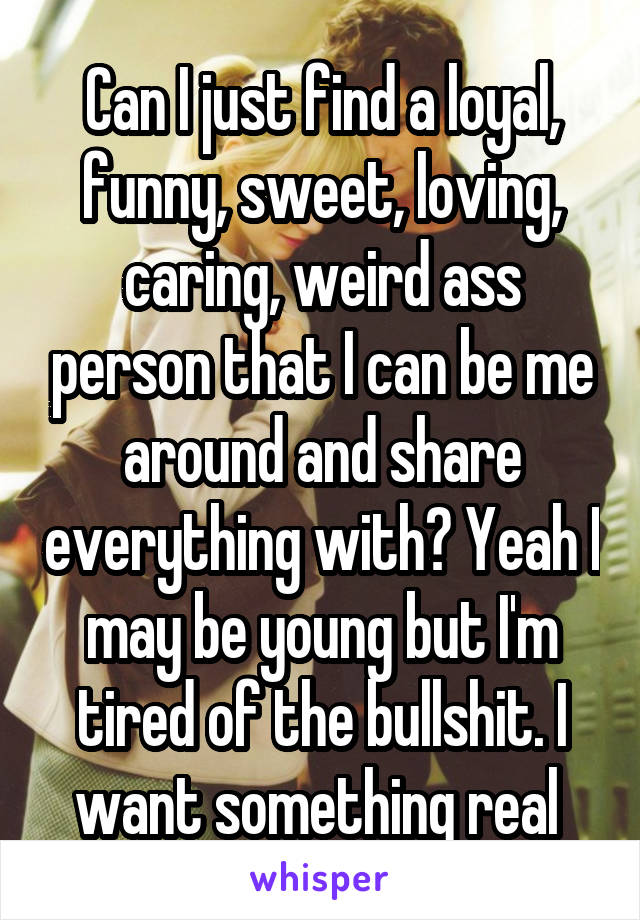 Can I just find a loyal, funny, sweet, loving, caring, weird ass person that I can be me around and share everything with? Yeah I may be young but I'm tired of the bullshit. I want something real 