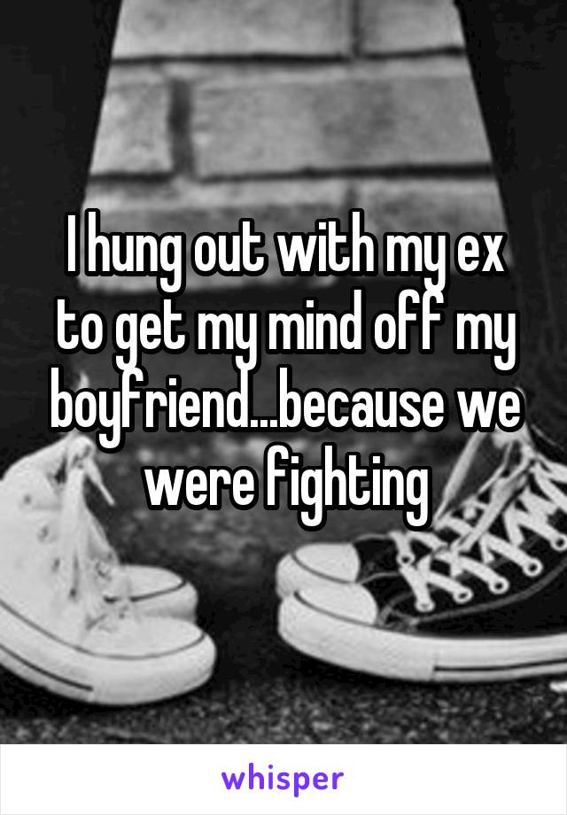 I hung out with my ex to get my mind off my boyfriend...because we were fighting
