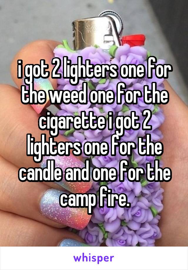 i got 2 lighters one for the weed one for the cigarette i got 2 lighters one for the candle and one for the camp fire.