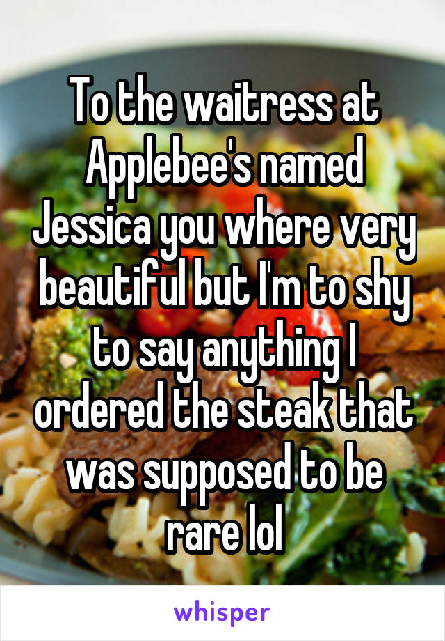 To the waitress at Applebee's named Jessica you where very beautiful but I'm to shy to say anything I ordered the steak that was supposed to be rare lol