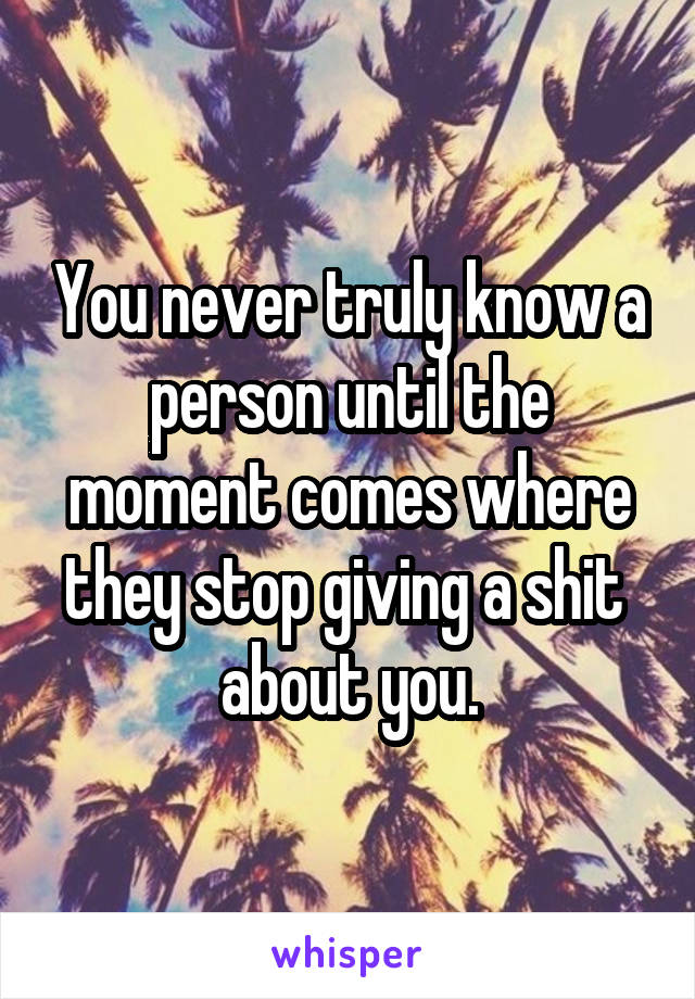 You never truly know a person until the moment comes where they stop giving a shit  about you.