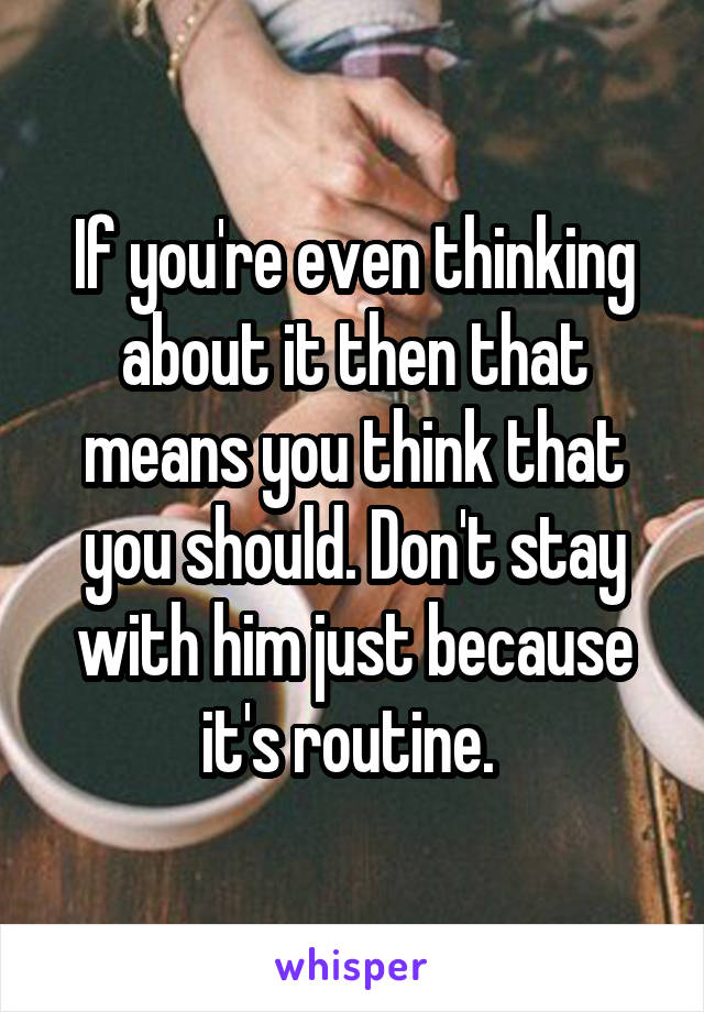 If you're even thinking about it then that means you think that you should. Don't stay with him just because it's routine. 