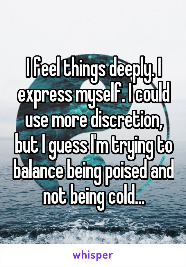 I feel things deeply. I express myself. I could use more discretion, but I guess I'm trying to balance being poised and not being cold...