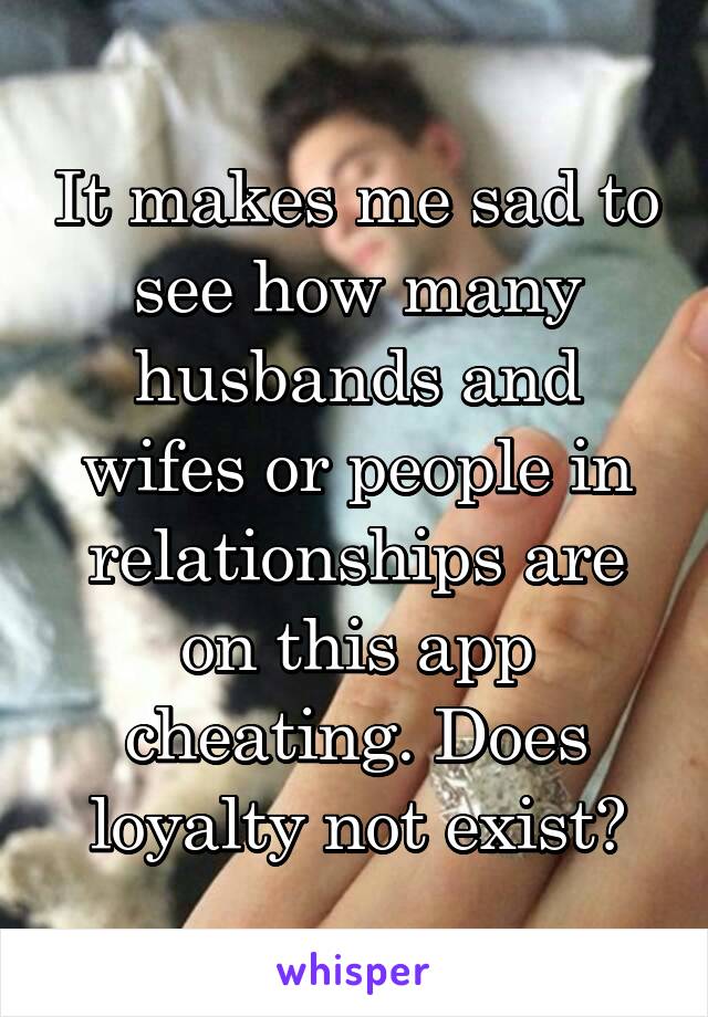 It makes me sad to see how many husbands and wifes or people in relationships are on this app cheating. Does loyalty not exist?