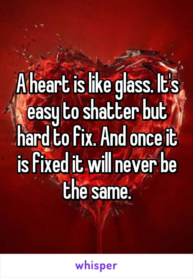 A heart is like glass. It's easy to shatter but hard to fix. And once it is fixed it will never be the same.