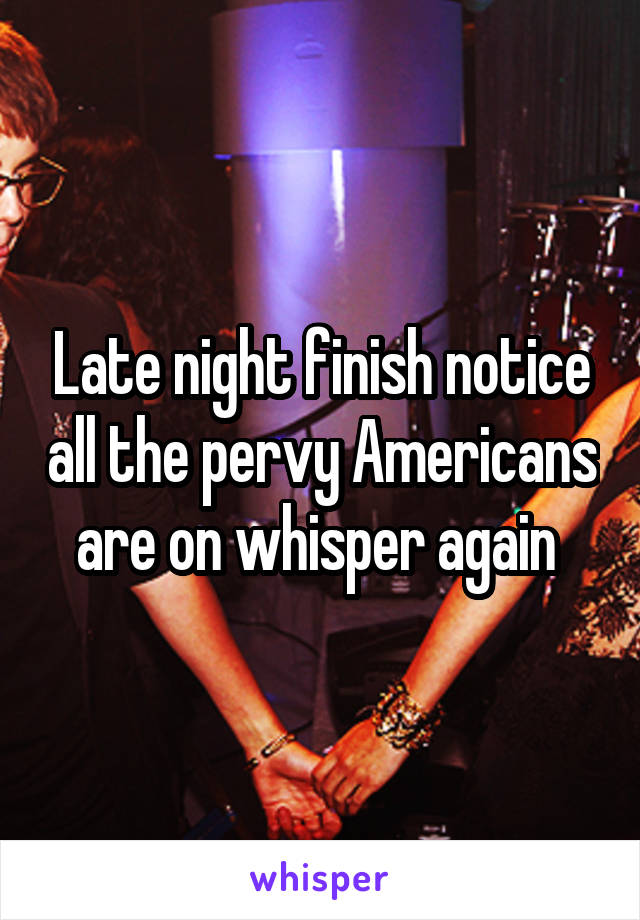 Late night finish notice all the pervy Americans are on whisper again 