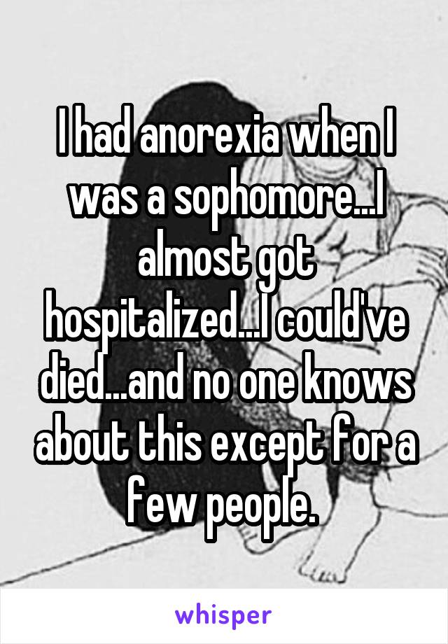 I had anorexia when I was a sophomore...I almost got hospitalized...I could've died...and no one knows about this except for a few people. 