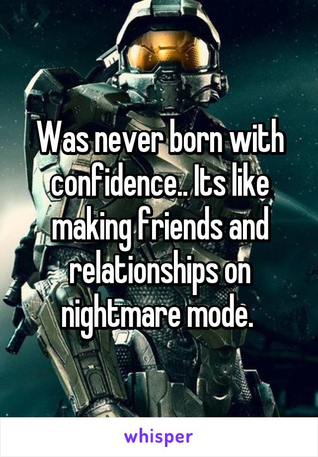 Was never born with confidence.. Its like making friends and relationships on nightmare mode. 