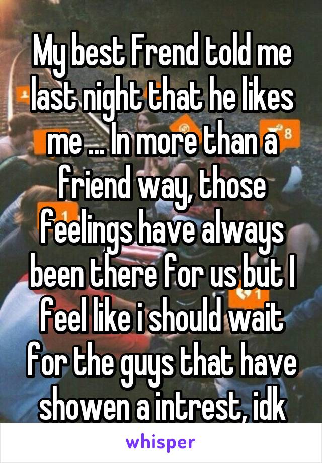 My best Frend told me last night that he likes me ... In more than a friend way, those feelings have always been there for us but I feel like i should wait for the guys that have showen a intrest, idk