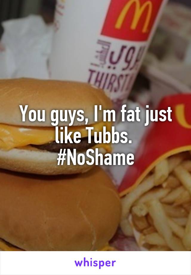 You guys, I'm fat just like Tubbs. 
#NoShame
