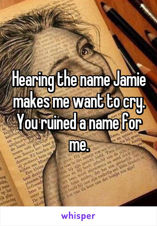 Hearing the name Jamie makes me want to cry.
You ruined a name for me.