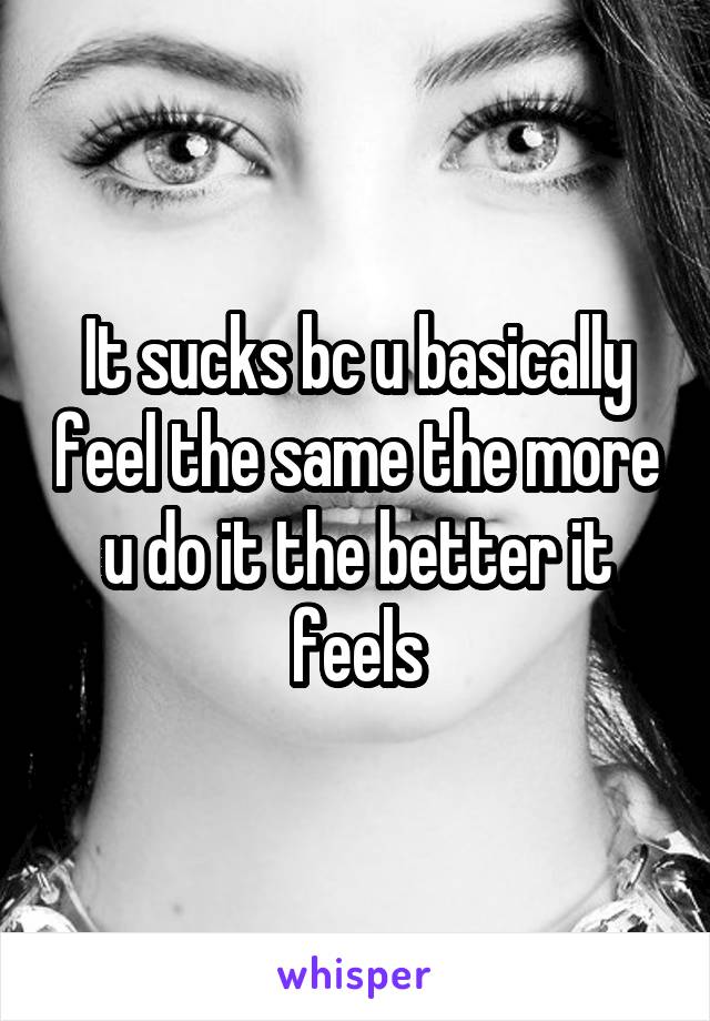 It sucks bc u basically feel the same the more u do it the better it feels