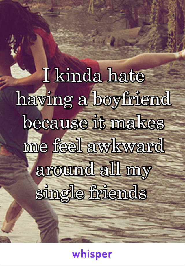 I kinda hate having a boyfriend because it makes me feel awkward around all my single friends 