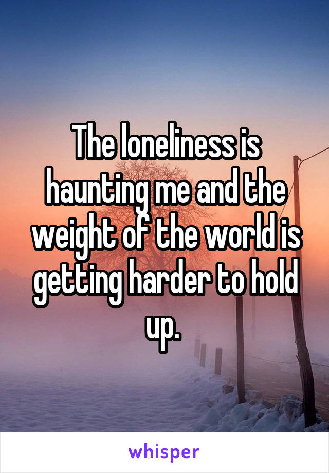The loneliness is haunting me and the weight of the world is getting harder to hold up. 