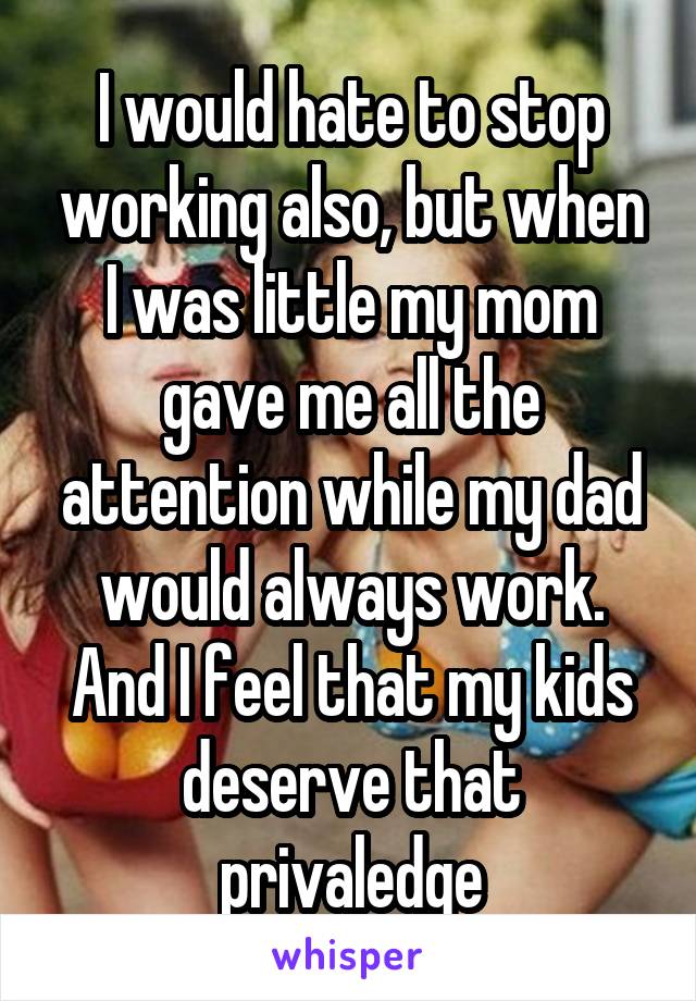 I would hate to stop working also, but when I was little my mom gave me all the attention while my dad would always work. And I feel that my kids deserve that privaledge