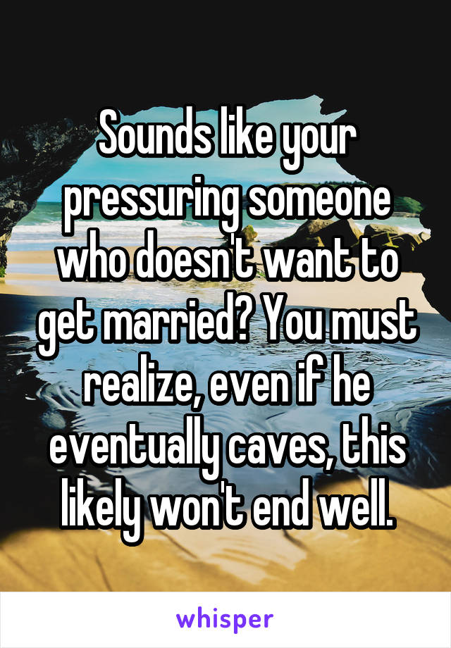 Sounds like your pressuring someone who doesn't want to get married? You must realize, even if he eventually caves, this likely won't end well.