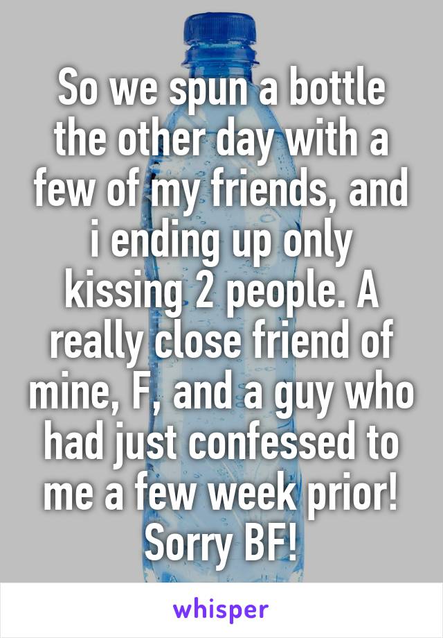 So we spun a bottle the other day with a few of my friends, and i ending up only kissing 2 people. A really close friend of mine, F, and a guy who had just confessed to me a few week prior! Sorry BF!