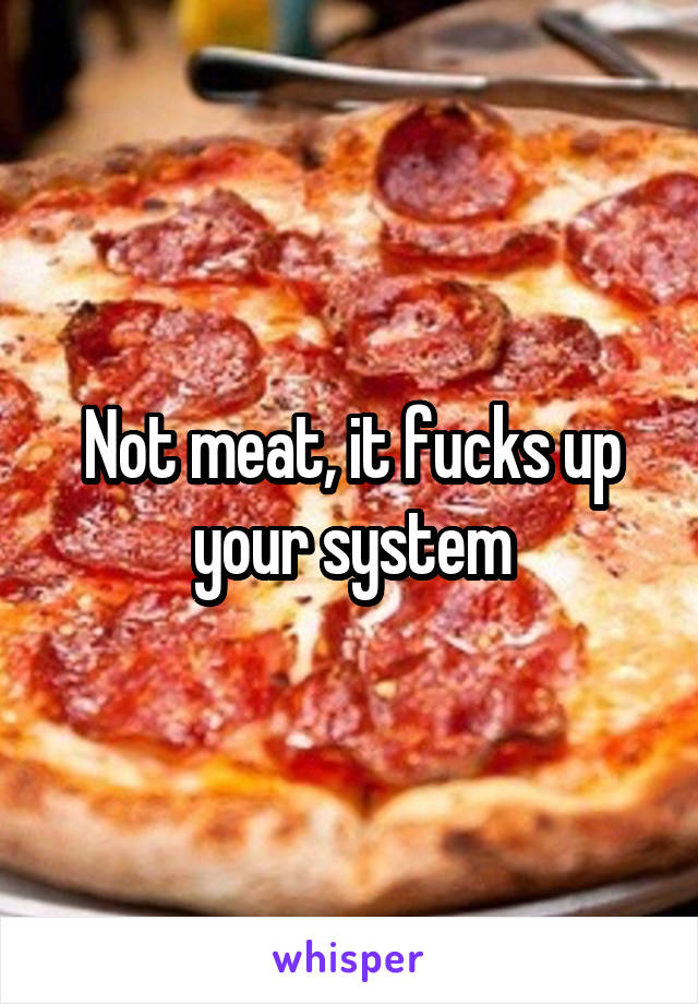 Not meat, it fucks up your system