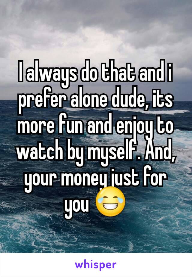 I always do that and i prefer alone dude, its more fun and enjoy to watch by myself. And, your money just for you 😂