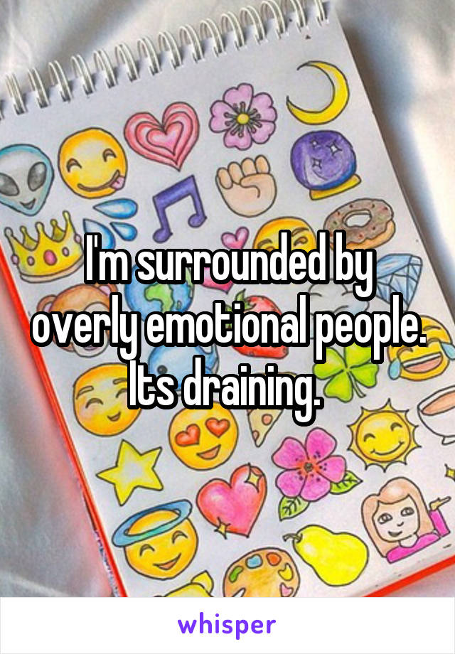 I'm surrounded by overly emotional people. Its draining. 