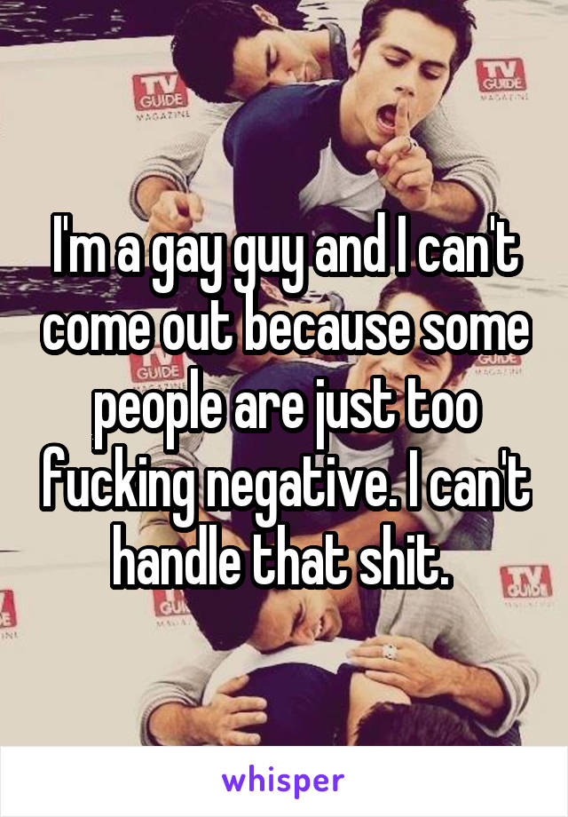 I'm a gay guy and I can't come out because some people are just too fucking negative. I can't handle that shit. 