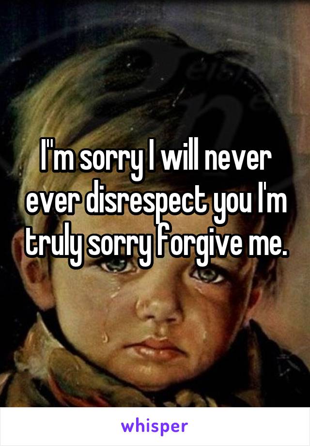 I"m sorry I will never ever disrespect you I'm truly sorry forgive me.
