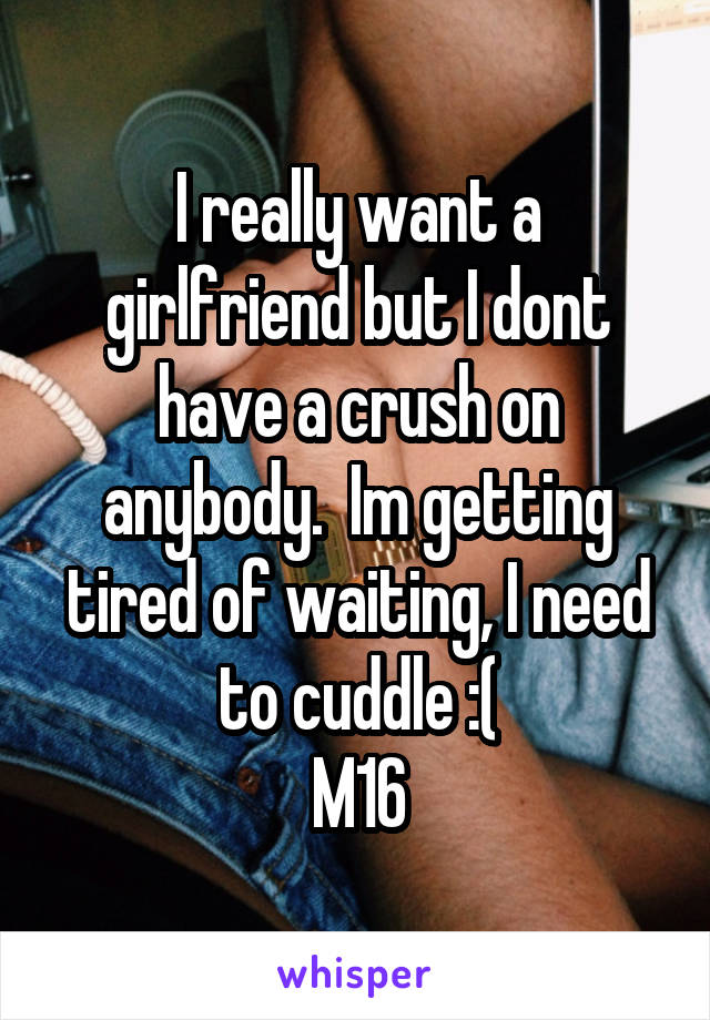 I really want a girlfriend but I dont have a crush on anybody.  Im getting tired of waiting, I need to cuddle :(
M16