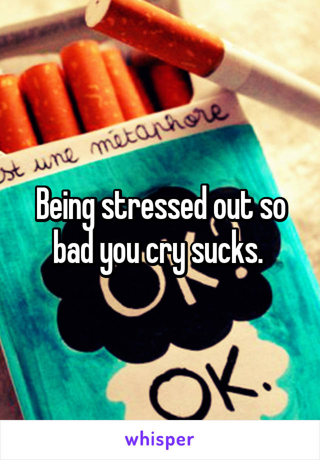 Being stressed out so bad you cry sucks. 