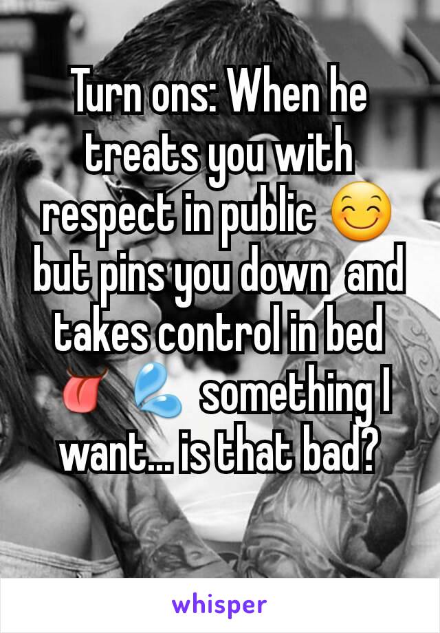 Turn ons: When he treats you with respect in public 😊 but pins you down  and takes control in bed 👅💦 something I want... is that bad?