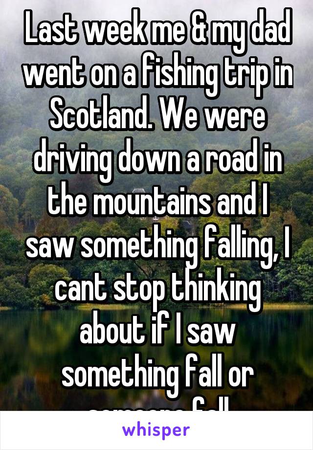 Last week me & my dad went on a fishing trip in Scotland. We were driving down a road in the mountains and I saw something falling, I cant stop thinking about if I saw something fall or someone fall