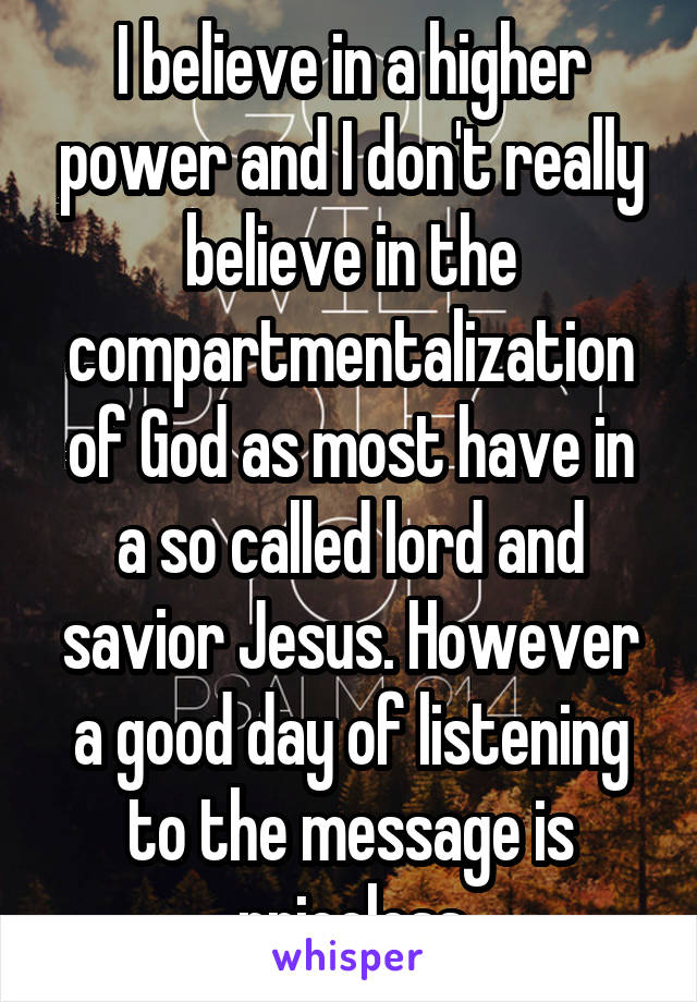 I believe in a higher power and I don't really believe in the compartmentalization of God as most have in a so called lord and savior Jesus. However a good day of listening to the message is priceless