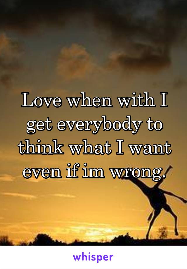Love when with I get everybody to think what I want even if im wrong.