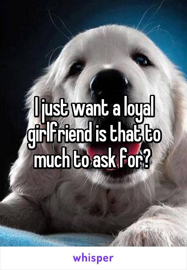 I just want a loyal girlfriend is that to much to ask for? 