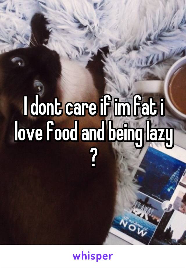 I dont care if im fat i love food and being lazy 😭