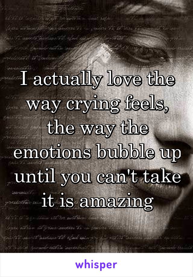 I actually love the way crying feels, the way the emotions bubble up until you can't take it is amazing