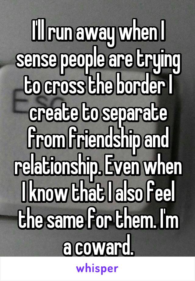 I'll run away when I sense people are trying to cross the border I create to separate from friendship and relationship. Even when I know that I also feel the same for them. I'm a coward.
