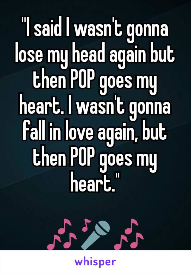 "I said I wasn't gonna lose my head again but then POP goes my heart. I wasn't gonna fall in love again, but then POP goes my heart."

🎶🎤🎶