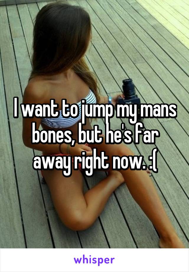 I want to jump my mans bones, but he's far away right now. :(