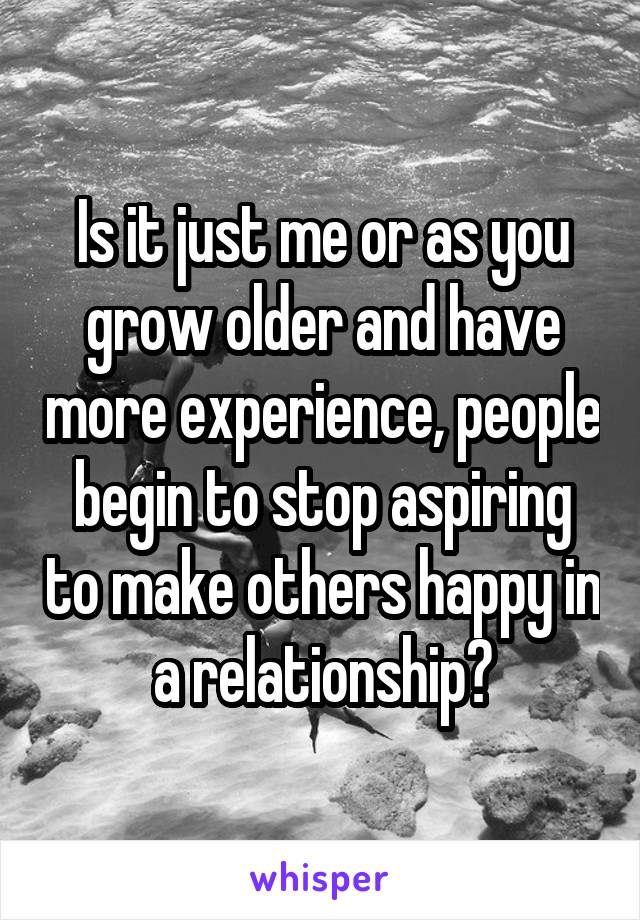 Is it just me or as you grow older and have more experience, people begin to stop aspiring to make others happy in a relationship?