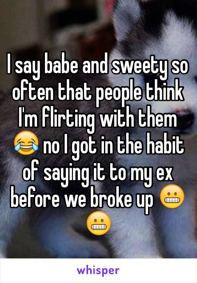 I say babe and sweety so often that people think I'm flirting with them 😂 no I got in the habit of saying it to my ex before we broke up 😬😬