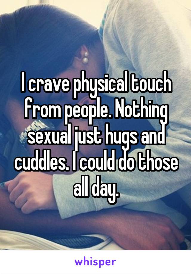 I crave physical touch from people. Nothing sexual just hugs and cuddles. I could do those all day.