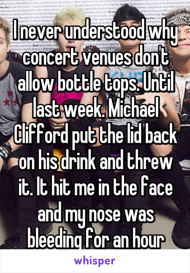 I never understood why concert venues don't allow bottle tops. Until last week. Michael Clifford put the lid back on his drink and threw it. It hit me in the face and my nose was bleeding for an hour