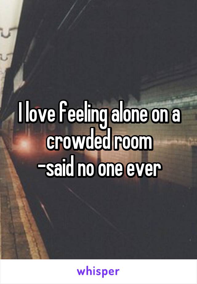 I love feeling alone on a crowded room
-said no one ever