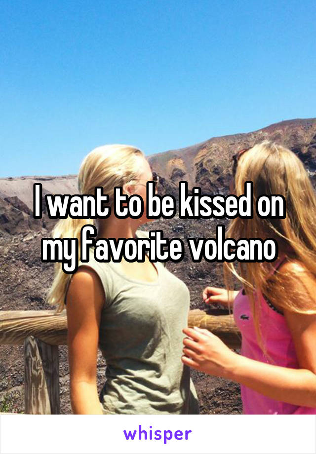 I want to be kissed on my favorite volcano