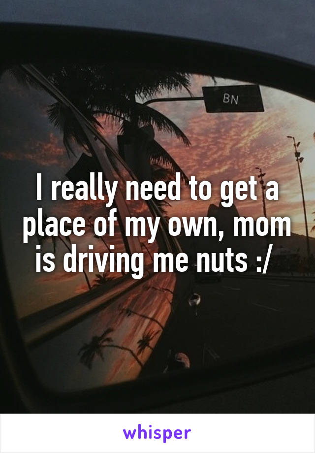 I really need to get a place of my own, mom is driving me nuts :/ 